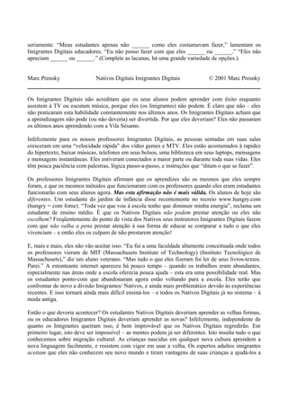 seriamente. “Meus estudantes apenas não ______ como eles costumavam fazer,” lamentam os
Imigrantes Digitais educadores. “Eu não posso fazer com que eles ______ ou ______.” “Eles não
apreciam ______ ou ______.” (Complete as lacunas, há uma grande variedade de opções.).
Marc Prensky Nativos Digitais Imigrantes Digitais © 2001 Marc Presnky
Os Imigrantes Digitais não acreditam que os seus alunos podem aprender com êxito enquanto
assistem à TV ou escutam música, porque eles (os Imigrantes) não podem. É claro que não – eles
não praticaram esta habilidade constantemente nos últimos anos. Os Imigrantes Digitais acham que
a aprendizagem não pode (ou não deveria) ser divertida. Por que eles deveriam? Eles não passaram
os últimos anos aprendendo com a Vila Sésamo.
Infelizmente para os nossos professores Imigrantes Digitais, as pessoas sentadas em suas salas
cresceram em uma “velocidade rápida” dos vídeo games e MTV. Eles estão acostumados à rapidez
do hipertexto, baixar músicas, telefones em seus bolsos, uma biblioteca em seus laptops, mensagens
e mensagens instantâneas. Eles estiveram conectados a maior parte ou durante toda suas vidas. Eles
têm pouca paciência com palestras, lógica passo-a-passo, e instruções que “ditam o que se fazer”.
Os professores Imigrantes Digitais afirmam que os aprendizes são os mesmos que eles sempre
foram, e que os mesmos métodos que funcionaram com os professores quando eles eram estudantes
funcionarão com seus alunos agora. Mas esta afirmação não é mais válida. Os alunos de hoje são
diferentes. Um estudante do jardim de infância disse recentemente no recreio www.hungry.com
(hungry = com fome). “Toda vez que vou à escola tenho que diminuir minha energia”, reclama um
estudante de ensino médio. É que os Nativos Digitais não podem prestar atenção ou eles não
escolhem? Freqüentemente do ponto de vista dos Nativos seus instrutores Imigrantes Digitais fazem
com que não valha a pena prestar atenção à sua forma de educar se comparar a tudo o que eles
vivenciam – e então eles os culpam de não prestarem atenção!
E, mais e mais, eles não vão aceitar isso. “Eu fui a uma faculdade altamente conceituada onde todos
os professores vieram de MIT (Massachusets Institute of Technology) (Instituto Tecnológico de
Massachusets),” diz um aluno veterano. “Mas tudo o que eles fizeram foi ler de seus livros-textos.
Parei.” A estonteante internet apareceu há pouco tempo – quando os trabalhos eram abundantes,
especialmente nas áreas onde a escola oferecia pouca ajuda – esta era uma possibilidade real. Mas
os estudantes ponto-com que abandonaram agora estão voltando para a escola. Eles terão que
confrontar de novo a divisão Imigrantes/ Nativos, e ainda mais problemático devido às experiências
recentes. E isso tornará ainda mais difícil ensiná-los – e todos os Nativos Digitais já no sistema – à
moda antiga.
Então o que deveria acontecer? Os estudantes Nativos Digitais deveriam aprender as velhas formas,
ou os educadores Imigrantes Digitais deveriam aprender as novas? Infelizmente, independente de
quanto os Imigrantes queiram isso, é bem improvável que os Nativos Digitais regredirão. Em
primeiro lugar, isto deve ser impossível – as mentes podem já ser diferentes. Isto insulta tudo o que
conhecemos sobre migração cultural. As crianças nascidas em qualquer nova cultura aprendem a
nova linguagem facilmente, e resistem com vigor em usar a velha. Os espertos adultos imigrantes
aceitam que eles não conhecem seu novo mundo e tiram vantagens de suas crianças a ajudá-los a
 