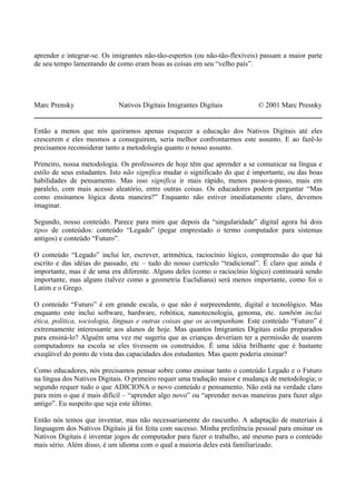 aprender e integrar-se. Os imigrantes não-tão-espertos (ou não-tão-flexíveis) passam a maior parte
de seu tempo lamentando de como eram boas as coisas em seu “velho país”.
Marc Prensky Nativos Digitais Imigrantes Digitais © 2001 Marc Presnky
Então a menos que nós queiramos apenas esquecer a educação dos Nativos Digitais até eles
crescerem e eles mesmos a conseguirem, seria melhor confrontarmos este assunto. E ao fazê-lo
precisamos reconsiderar tanto a metodologia quanto o nosso assunto.
Primeiro, nossa metodologia. Os professores de hoje têm que aprender a se comunicar na língua e
estilo de seus estudantes. Isto não significa mudar o significado do que é importante, ou das boas
habilidades de pensamento. Mas isso significa ir mais rápido, menos passo-a-passo, mais em
paralelo, com mais acesso aleatório, entre outras coisas. Os educadores podem perguntar “Mas
como ensinamos lógica desta maneira?” Enquanto não estiver imediatamente claro, devemos
imaginar.
Segundo, nosso conteúdo. Parece para mim que depois da “singularidade” digital agora há dois
tipos de conteúdos: conteúdo “Legado” (pegar emprestado o termo computador para sistemas
antigos) e conteúdo “Futuro”.
O conteúdo “Legado” inclui ler, escrever, aritmética, raciocínio lógico, compreensão do que há
escrito e das idéias do passado, etc – tudo do nosso currículo “tradicional”. É claro que ainda é
importante, mas é de uma era diferente. Alguns deles (como o raciocínio lógico) continuará sendo
importante, mas alguns (talvez como a geometria Euclidiana) será menos importante, como foi o
Latim e o Grego.
O conteúdo “Futuro” é em grande escala, o que não é surpreendente, digital e tecnológico. Mas
enquanto este inclui software, hardware, robótica, nanotecnologia, genoma, etc. também inclui
ética, política, sociologia, línguas e outras coisas que os acompanham. Este conteúdo “Futuro” é
extremamente interessante aos alunos de hoje. Mas quantos Imigrantes Digitais estão preparados
para ensiná-lo? Alguém uma vez me sugeriu que as crianças deveriam ter a permissão de usarem
computadores na escola se eles tivessem os construídos. É uma idéia brilhante que é bastante
exeqüível do ponto de vista das capacidades dos estudantes. Mas quem poderia ensinar?
Como educadores, nós precisamos pensar sobre como ensinar tanto o conteúdo Legado e o Futuro
na língua dos Nativos Digitais. O primeiro requer uma tradução maior e mudança de metodologia; o
segundo requer tudo o que ADICIONA o novo conteúdo e pensamento. Não está na verdade claro
para mim o que é mais difícil – “aprender algo novo” ou “aprender novas maneiras para fazer algo
antigo”. Eu suspeito que seja este último.
Então nós temos que inventar, mas não necessariamente do rascunho. A adaptação de materiais à
linguagem dos Nativos Digitais já foi feita com sucesso. Minha preferência pessoal para ensinar os
Nativos Digitais é inventar jogos de computador para fazer o trabalho, até mesmo para o conteúdo
mais sério. Além disso, é um idioma com o qual a maioria deles está familiarizado.
 
