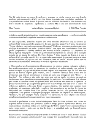 Não há muito tempo um grupo de professores apareceu em minha empresa com um desenho
auxiliado pelo computador (CAD) que eles tinham inventado para engenheiros mecânicos. A
criação era muito melhor do que as pessoas estavam utilizando atualmente e eles afirmaram que
todo o mundo da engenharia rapidamente o adotaria. Mas o que eles encontraram foi muita
Marc Prensky Nativos Digitais Imigrantes Digitais © 2001 Marc Presnky
resistência, devido principalmente ao produto requerer muita aprendizagem – o software continha
centenas de novos botões, opções e acesso a serem dominados.
Os seus negociantes, entretanto, tiveram uma idéia brilhante. Observando que os usuários do
software CAD eram quase todos engenheiros do sexo masculino entre 20 e 30 anos, eles disseram
“Porque não fazer a aprendizagem em um vídeo game!” Então nós inventamos e criamos para eles
um jogo de computador no estilo “primeiro atirador” dos jogos para consumidores Doom and
Quake (Julgamento e Tremor), chamado The Monkey Wrench Conspiracy (A Conspiração da
Chave-Inglesa). Seu jogador se torna um agente secreto intergalático que tem que salvar a estação
espacial de um ataque do malvado Dr. Chave-Inglesa. A única maneira de derrotá-lo é usar o
software CAD, no qual o aprendiz deve se empreender para construir ferramentas, consertar armas e
desfazer armadilhas. O jogo tem uma hora de duração, mais 30 “tarefas”, as quais podem levar de
15 minutos a diversas horas dependendo do nível de experiência de cada um.
A Chave-Inglesa tem fenomenalmente sido um sucesso em atrair os jovens a conhecer o software.
Está sendo amplamente usado por estudantes de engenharia por todo o mundo, com mais de 1
milhão de cópias do jogo em edição em diversas línguas. Mas enquanto o jogo foi fácil para meu
pessoal de Nativos Digitais para inventar, criar o conteúdo tornou-se mais difícil para os
professores, que estavam acostumados a ensinar em curso que começavam com “Lição 1 – a
Interface”. Nós pedimos a eles então para criar uma série de tarefas por níveis nas quais as
habilidades a serem aprendidas estivessem inseridas. Os professores fizeram filmes de 5-10 minutos
para ilustrar os conceitos chaves; nós pedimos a eles para reduzi-los para menos de 30 segundos. Os
professores insistiram que os aprendizes precisavam daquele tempo para fazer todas as tarefas em
ordem; nós pedimos a eles para deixar o acesso aleatório. Eles queriam um vagaroso passo
acadêmico, nós queríamos velocidade e urgência (nós contratamos um escritor de cinema de
Hollywood para fornecer isso). Eles queriam instruções escritas; nós queríamos filmes de
computador. Eles queriam a linguagem pedagógica tradicional de “objetivos de aprendizagem”,
“domínio”, etc. (por exemplo, “neste exercício você aprenderá...”); nosso objetivo era eliminar
completamente qualquer linguagem que tivesse traços de educação.
No final os professores e o seu pessoal conseguiram êxito de forma brilhante, mas devido ao
esquema mental requerido eles gastaram o dobro do tempo que nós esperávamos. Quando eles
viram o método em prática, então a nova metodologia do “Nativo Digital” tornou-se seu modelo por
mais e mais ensino – tanto com ou fora dos jogos – a velocidade deles de desenvolvimento
aumentou drasticamente.
Reconsideração similar precisa ser aplicada a todos às matérias em todos os níveis. Embora todas as
tentativas em “educação entretenimento” para começar tem essencialmente fracassado tanto da
 