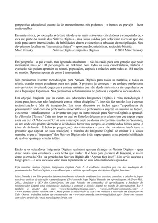 perspectiva educacional quanto da de entretenimento, nós podemos – e iremos, eu prevejo – fazer
muito melhor.
Em matemática, por exemplo, o debate não deve ser mais sobre usar calculadoras e computadores, -
eles são parte do mundo dos Nativos Digitais – mas como usá-los para selecionar as coisas que são
úteis para serem internalizadas, de habilidades chaves e conceitos a tabuadas de multiplicação. Nós
deveríamos focalizar na “matemática futura” – aproximação, estatísticas, raciocínio binário.
Marc Prensky Nativos Digitais Imigrantes Digitais © 2001 Marc Presnky
Em geografia – o que é tudo, mas ignorada atualmente – não há razão para uma geração que pode
memorizar mais de 100 personagens do Pokémon com todas as suas características, história e
evolução não podem aprender os nomes, populações, capitais e relações entre todas as 181 nações
no mundo. Depende apenas de como é apresentada.
Nós precisamos inventar metodologias para Nativos Digitais para todas as matérias, e todos os
níveis, usando nossos estudantes para nos guiar. O processo já começou – eu conheço professores
universitários inventando jogos para ensinar matérias que vão desde matemática até engenharia ou
até a Inquisição Espanhola. Nós precisamos achar maneiras de publicar e espalhar o sucesso deles.
Um objeção freqüente que eu escuto dos educadores Imigrantes Digitais é “esta metodologia é
ótima para fatos, mas não funcionaria com a ‘minha disciplina’ ”. Isso não faz sentido. Isto é apenas
racionalização e falta de imaginação. Em meus discursos eu incluo agora “experiências de
pensamento” onde convido professores universitários e professores a sugerir um assunto ou tópico,
e eu tento – imediatamente – a inventar um jogo ou outro método para Nativos Digitais a aprendê-
lo. Filosofia Clássica? Criar um jogo no qual os filósofos debatem e os alunos tem que captar o que
cada um diz. O Holocausto? Criar uma simulação onde os alunos interpretam reunião em Wannsee,
ou um onde eles podem vivenciar o verdadeiro horror nos campos, ao contrário dos filmes como A
Lista de Schindler. É bobo (e preguiçoso) dos educadores – para não mencionar ineficiente –
presumir que (apesar de suas tradições) a maneira do Imigrante Digital de ensinar é a única
maneira, e que a “linguagem” dos Nativos Digitais não é tão capaz quanto a sua própria habilidade
de realizar quaisquer e todas idéias.
Então se os educadores Imigrantes Digitais realmente querem alcançar os Nativos Digitais – quer
dizer, todos seus estudantes – eles terão que mudar. Já é hora para pararem de lamentar, e assim
como o lema da Nike da geração dos Nativos Digitais diz “Apenas faça isso!”. Eles terão sucesso a
longo prazo – e seus sucessos virão mais rapidamente se seus administradores apóia-los.
Veja também: Nativos Digitais, Imigrantes Digitais Parte 2: A evidência científica por trás das mudanças de
pensamento dos Nativos Digitais, e a evidência que o estilo de aprendizagem dos Nativos Digitais funciona!
Marc Prensky é um líder pensador internacionalmente aclamado, conferencista, escritor, consultor, e criador de jogos
nas áreas críticas de educação e aprendizagem. Ele é autor do Jogo Digital Baseado em Aprendizagem (McGraw-Hill,
2001), fundador e CEO dos Games2train, um jogo baseado em companhia de aprendizagem, e fundador do
Multiplicador Digital, uma organização dedicada a eliminar a divisão digital no mundo da aprendizagem. Ele é
também o criador dos sites <www.SocialImpactGames.com>, <www.DoDGameCommunity.com> e
<www.GamesParentsTeachers.com>. Marc possui a titularidade de MBA em Harvard e Mestrado em Educação em
Yale. Outros trabalhos podem ser encontrados em <www.marcprensky.com/writing/default.asp>. Entre em contato
com Marc através do e-mail marc@games2train.com
 