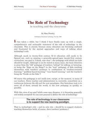 Marc Prensky                 The Role of Technology         © 2008 Marc Prensky
_____________________________________________________________________________




               The Role of Technology
                  in teaching and the classroom

                                    By Marc Prensky
                        Published in Educational Technology, Nov-Dec 2008



It has taken a while, but I think I have finally come up with a single,
comprehensive and actionable statement of the role of technology in the
classroom. This is crucial, because many educators are becoming confused
and frustrated by the myriad approaches and ways of talking about
technology’s role.

Although much in twenty-first century K-12 education still needs to be
figured out, such as creating a generally-agreed-upon twenty-first century
curriculum, one goal is, I think, now clear – the pedagogy with which our kids
should be taught. Although it can be stated in many ways, the basic direction
is away from the “old” pedagogy of teachers “telling” (or talking, or lecturing,
or being the “Sage on the Stage”) to the “new” pedagogy of kids teaching
themselves with teacher’s guidance (a combination of “student-centered
learning,” “problem-based learning,” “case-based learning,” and the teacher’s
being the “Guide on the Side.”)

Of course this pedagogy is not really new, except, at the moment, to many of
our teachers. Every teacher and administrator is, currently, somewhere on a
continuum between the old and the new paradigms. Our herculean task is to
move all of them, around the world, to the new pedagogy as quickly as
possible.

With this view of our goal (while some may disagree, it is becoming generally
and widely accepted) we can now proceed to define the role of technology:

              The role of technology in our classrooms
              is to support the new teaching paradigm.

That is, technology’s role – and its only role – should be to support students
teaching themselves (with, of course, their teachers’ guidance.)


                                               1
 
