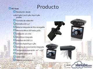  DC-S100
 Resolución desde
1280 X 960 / 720 X 480 / 640 X 480
pixeles

 Formato de video AVI
 Pantalla LCD 2.5”
 Batería integrada de litio recargable
 Memoria Micro SD hasta 32Gb
 Grabación en ciclo
 Micrófono integrado
 Interface de USB 2.0
 Cámara digital 640 x 480
 Detector de movimiento integrado
 Temperatura operación -10° ~+55°
 Cargador para carro
 Cable USB
 Soporte para cámara

 