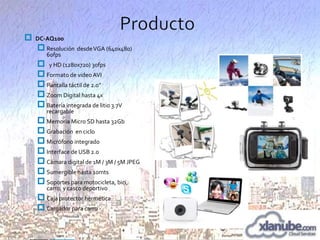 

DC-AQ100

 Resolución desde VGA (640x480)
60fps

 y HD (1280x720) 30fps
 Formato de video AVI
 Pantalla táctil de 2.0”
 Zoom Digital hasta 4x
 Batería integrada de litio 3.7V
recargable

 Memoria Micro SD hasta 32Gb
 Grabación en ciclo
 Micrófono integrado
 Interface de USB 2.0
 Cámara digital de 1M / 3M / 5M JPEG
 Sumergible hasta 10mts
 Soportes para motocicleta, bici,
carro, y casco deportivo

 Caja protector hermética
 Cargador para carro

 