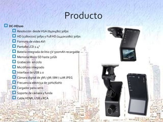  DC-HD100
 Resolución desde VGA (640x480) 30fps
 HD (1280x720) 30fps y Full HD (1440x1080) 30fps
 Formato de video AVI
 Pantalla LCD 2.4”
 Batería integrada de litio 5V 500mAh recargable
 Memoria Micro SD hasta 32Gb
 Grabación en ciclo
 Micrófono integrado
 Interface de USB 2.0
 Cámara digital de 3M / 5M / 8M / 12M JPEG
 Frecuencia eléctrica de 50Hz/60Hz
 Cargador para carro
 Soporte de cámara y funda
 Cable HDMI, USB y RCA

 