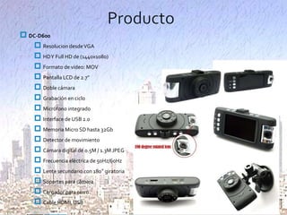  DC-D600
 Resolucion desde VGA
 HD Y Full HD de (1440x1080)
 Formato de video: MOV
 Pantalla LCD de 2.7”
 Doble cámara
 Grabación en ciclo
 Micrófono integrado
 Interface de USB 2.0
 Memoria Micro SD hasta 32Gb
 Detector de movimiento
 Cámara digital de 0.5M / 1.3M JPEG
 Frecuencia eléctrica de 50Hz/60Hz
 Lente secundario con 180° giratoria
 Soportes para cámara
 Cargador para carro
 Cable HDMI, USB

 