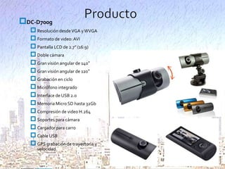 DC-D700g
 Resolución desde VGA y WVGA
 Formato de video: AVI
 Pantalla LCD de 2.7” (16:9)
 Doble cámara
 Gran visión angular de 140°
 Gran visión angular de 120°
 Grabación en ciclo
 Micrófono integrado
 Interface de USB 2.0
 Memoria Micro SD hasta 32Gb
 Compresión de video H.264
 Soportes para cámara
 Cargador para carro
 Cable USB
 GPS grabación de trayectoria y
velocidad

 