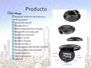 DC-HD450

 Resolución desde VGA HD (1280x720) y
Full HD (1440x1080)

 Formato de video AVI
 Pantalla LCD 2.0”
 Batería integrada de litio recargable
 Memoria Micro SD hasta 32Gb
 Detector de movimiento
 Grabación en ciclo
 Micrófono integrado
 Interface de USB 2.0
 Cámara digital de 3M / 5M / 8M / 12M JPEG
 Frecuencia eléctrica de 50Hz/60Hz
 Cargador para carro
 Soporte para cámara
 Cable USB

 