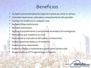 •
•
•
•
•
•
•
•
•
•
•
•

Cumples conscientemente las reglas de transito por tener la cámara.
Controlas trayectorias, velocidad y comportamiento del operador
Cuentas con evidencia en cualquier caso.
No habrá falsos testimonios.

No habrá extorsiones .
Agilizas el procedimiento y compruebas veracidad a la investigación
Demuestras que invadieron tu carril.
Demuestras la imprudencia del peatón o motociclista.
Grabas agresiones dadas en el momento.
Grabas escenas importantes.
Grabas tus fiestas y trayectorias o usarlo como cámara web.
Ocupar como un CCTV para el hogar o negocio.

 