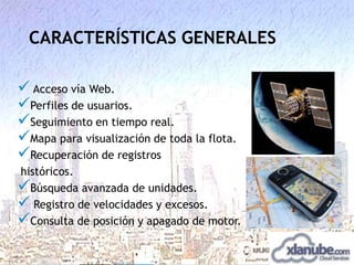 CARACTERÍSTICAS GENERALES
 Acceso vía Web.
Perfiles de usuarios.
Seguimiento en tiempo real.
Mapa para visualización de toda la flota.
Recuperación de registros
históricos.
Búsqueda avanzada de unidades.
 Registro de velocidades y excesos.
Consulta de posición y apagado de motor.

 