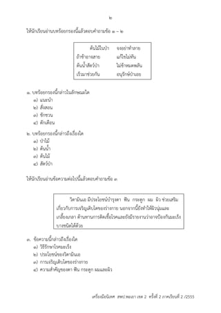 2 
ให้นักเรียนอ่ำนบทร้อยกรองนี้แล้วตอบคำถำมข้อ 1 – 2 
ต้นไม้ในป่ำ จงอย่ำทำลำย 
ถ้ำช้ำอำจสำย แก้ไขไม่ทัน 
ต้นน้ำสัตว์ป่ำ ไม่ช้ำหมดพลัน 
เร็วมำช่วยกัน อนุรักษ์ป่ำเอย 
วิตำมินเอ มีประโยชน์บำรุงตำ ฟัน กระดูก ผม ผิว ช่วยเสริม 
เกี่ยวกับกำรเจริญเติบโตของร่ำงกำย นอกจำกนี้ยังทำให้ผิวนุ่มและ 
เกลี้ยงเกลำ ต้ำนทำนกำรติดเชื้อโรคและยังมีรำยงำนว่ำอำจป้องกันมะเร็ง 
บำงชนิดได้ด้วย 
เครื่องมือนิเทศ สพป.พะเยา เขต 2 ครั้งที่ 2 ภาคเรียนที่ 2 /2555 
1. บทร้อยกรองนี้กล่ำวในลักษณะใด 
1) แนะนำ 
2) สั่งสอน 
3) ชักชวน 
4) ตักเตือน 
2. บทร้อยกรองนี้กล่ำวถึงเรื่องใด 
1) ป่ำไม้ 
2) ต้นน้ำ 
3) ต้นไม้ 
4) สัตว์ป่ำ 
ให้นักเรียนอ่ำนข้อควำมต่อไปนี้แล้วตอบคำถำมข้อ 3 
3. ข้อควำมนี้กล่ำวถึงเรื่องใด 
1) วิธีรักษำโรคมะเร็ง 
2) ประโยชน์ของวิตำมินเอ 
3) กำรเจริญเติบโตของร่ำงกำย 
4) ควำมสำคัญของตำ ฟัน กระดูก ผมและผิว 
 