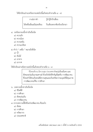 3 
ให้นักเรียนอ่ำนบทร้อยกรองต่อไปนี้แล้วตอบคำถำมข้อ 4 – 5 
กำเอ๋ยกำดำ รู้จำรู้จักรักเพื่อน 
ได้เหยื่อเผื่อแผ่ไม่แชเชือน รีบเตือนพวกพ้องร้องเรียกมำ 
4. บทร้อยกรองนี้กล่ำวถึงเรื่องใด 
1) ควำมรัก 
2) ควำมโลภ 
3) ควำมขยัน 
4) ควำมเกลียด 
5. คำว่ำ “ เหยื่อ ” หมำยถึงสิ่งใด 
1) น้ำ 
2) ต้นไม้ 
3) อำหำร 
4) อำกำศ 
ให้นักเรียนอ่ำนข้อควำมต่อไปนี้แล้วตอบคำถำมข้อ 6 - 7 
ชีวิตจะดีงาม มีความสุข ประเทศชาติจะรุ่งเรืองมั่นคง และ 
สังคมจะร่มเย็นเกษมศานต์ ด้วยปัจจัยที่สาคัทที่สุดคือ การพันนาคน 
ซึ่งจะทาให้คนเป็นคนดีมีความสุขและเป็นทรัพยากรมนุษย์ที่มีคุณภาพ 
การพันนาคนก็คือ การศึกษา 
6. บทควำมนี้กล่ำวถึงเรื่องใด 
1) ชีวิตที่ดี 
2) กำรศึกษำ 
3) สังคมร่มเย็น 
4) กำรพัฒนำคน 
7. จำกบทควำมนี้สิ่งที่จะช่วยพัฒนำคน คืออะไร 
1) สังคม 
2) กำรศึกษำ 
3) ทรัพยำกร 
4) ประเทศชำติ 
เครื่องมือนิเทศ สพป.พะเยา เขต 2 ครั้งที่ 2 ภาคเรียนที่ 2 /2555 
 