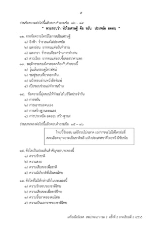 5 
อ่ำนข้อควำมต่อไปนี้แล้วตอบคำถำมข้อ 12 – 14 
“ พระสอนว่ำ หัวใจเศรษฐี คือ ขยัน ประหยัด อดทน ” 
12. จำกข้อควำมใครมีโอกำสเป็นเศรษฐี 
1) อิงฟ้ำ ร่ำรวยแต่ไม่ประหยัด 
2) แตงอ่อน ยำกจนแต่ขยันทำงำน 
3) แตงกวำ ร่ำรวยเกียจคร้ำนกำรทำงำน 
4) ดำวเรือง ยำกจนแต่ชอบซื้อของรำคำแพง 
13. พฤติกรรมของใครสอดคล้องกับคำสอนนี้ 
1) วุ้นเส้นชอบดูโทรทัศน์ 
2) ชมพู่ชอบเที่ยวกลำงคืน 
3) แป้งชอบอ่ำนหนังสือพิมพ์ 
4) เปียชอบช่วยแม่ทำงำนบ้ำน 
14. ข้อควำมนี้มุ่งสอนให้ทำอะไรในชีวิตประจำวัน 
1) กำรขยัน 
2) กำรเอำชนะตนเอง 
3) กำรสร้ำงฐำนะตนเอง 
4) กำรประหยัด อดออม สร้ำงฐำนะ 
อ่ำนบทเพลงต่อไปนี้แล้วตอบคำถำมข้อ 15 – 16 
ไทยนี้รักสงบ แต่ถึงรบไม่ขลำด เอกรำชจะไม่ให้ใครข่มขี่ 
สละเลือดทุกหยำดเป็นชำติพลี เถลิงประเทศชำติไทยทวี มีชัยชโย 
15. ข้อใดเป็นประเด็นสำคัญของบทเพลงนี้ 
1) ควำมรักชำติ 
2) ควำมสงบ 
3) ควำมเสียสละเพื่อชำติ 
4) ควำมมีเกียรติที่เป็นคนไทย 
16. ข้อใดที่ไม่ได้กล่ำวถึงในบทเพลงนี้ 
1) ควำมรักสงบของชำติไทย 
2) ควำมเสียสละเพื่อชำติไทย 
3) ควำมขี้ขลำดของคนไทย 
4) ควำมเป็นเอกรำชของชำติไทย 
เครื่องมือนิเทศ สพป.พะเยา เขต 2 ครั้งที่ 2 ภาคเรียนที่ 2 /2555 
 