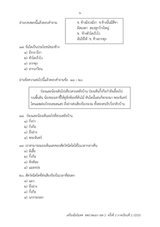 6 
ช. ช้ำงมีงวงมีงำ ช.ช้ำงนั้นมีสี่ขำ 
มีสองตำ สองหูกว้ำงใหญ่ 
ช. ช้ำงตัวโตเร็วไว 
ฉันใช้ให้ ช. ช้ำงลำกซุง 
ป๋องและน้องเดินไปเที่ยวสวนหลังบ้ำน ป๋องเห็นกิ้งกือกำลังเลื้อยไป 
บนพื้นดิน น้องของเขำชี้ให้ดูหิ่งห้อยที่ต้นไม้ ทันใดนั้นฝนก็ตกลงมำ พระจันทร์ 
โดนเมฆฝนบังจนหมดแสง อึ่งอ่ำงส่งเสียงร้องระงม ทั้งสองคนรีบวิ่งกลับบ้ำน 
เครื่องมือนิเทศ สพป.พะเยา เขต 2 ครั้งที่ 2 ภาคเรียนที่ 2 /2555 
อ่ำนบทเพลงนี้แล้วตอบคำถำม 
17. ข้อใดเป็นประโยชน์ของช้ำง 
1) มีงวง มีงำ 
2) ตัวโตเร็วไว 
3) ลำกซุง 
4) ลำกเกวียน 
อ่ำนข้อควำมต่อไปนี้แล้วตอบคำถำมข้อ 18 – 20 
18. ป๋องและน้องเห็นอะไรที่สวนหลังบ้ำน 
1) กิ่งก่ำ 
2) กิ่งกือ 
3) อึ่งอ่ำง 
4) พระจันทร์ 
19. เรำสำมำรถมองเห็นแสงของสัตว์ชนิดใดได้ในเวลำกลำงคืน 
1) ผีเสื้อ 
2) กิ้งกือ 
3) หิ่งห้อย 
4) แมลงปอ 
20. สัตว์ชนิดใดที่ส่งเสียงร้องในเวลำที่ฝนตก 
1) แมว 
2) อึ่งอ่ำง 
3) กิ้งกือ 
4) นกกระจอก 
 