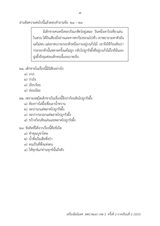 7 
อ่ำนข้อควำมต่อไปนี้แล้วตอบคำถำมข้อ 21 – 23 
มีเด็กชำยคนหนึ่งชอบรังแกสัตว์อยู่เสมอ วันหนึ่งเขำไปเที่ยวเล่น 
ในสวน ได้ยินเสียงอึ่งอ่ำงและคำงคกร้องระรมไปทั่ว เขำพยำยำมหำตัวมัน 
แต่ไม่พบ แต่เขำพบกระรอกตัวหนึ่งเกำะอยู่บนกิ่งไม้ เขำจึงใช้ก้อนหินปำ 
กระรอกตัวนั้นหลำยครั้งแต่ไม่ถูก กลับไปถูกรังผึ้งที่อยู่บนกิ่งไม้ใกล้นั่นเอง 
ฝูงผึ้งจึงรุมต่อยเด็กคนนั้นจนบำดเจ็บ 
21. เด็กชำยในเรื่องนี้มีนิสัยอย่ำงไร 
1) เกเร 
2) ร่ำเริง 
3) เรียบร้อย 
4) อ่อนน้อม 
22. เพรำะเหตุใดเด็กชำยในเรื่องนี้จึงปำก้อนหินไปถูกรังผึ้ง 
1) ต้องกำรไล่ผึ้งเพื่อเอำน้ำหวำน 
2) จะปำนกแต่พลำดไปถูกรังผึ้ง 
3) จะปำกระรอกแต่พลำดไปถูกรังผึ้ง 
4) ขว้ำงก้อนหินเล่นเลยพลำดไปถูกรังผึ้ง 
23. ข้อคิดที่ได้จำกเรื่องนี้คือข้อใด 
1) ทำคุณบูชำโทษ 
2) น้ำพึ่งเรือเสือพึ่งป่ำ 
3) ตนเป็นที่พึ่งแห่งตน 
4) ให้ทุกข์แก่ท่ำนทุกข์นั้นถึงตัว 
เครื่องมือนิเทศ สพป.พะเยา เขต 2 ครั้งที่ 2 ภาคเรียนที่ 2 /2555 
 