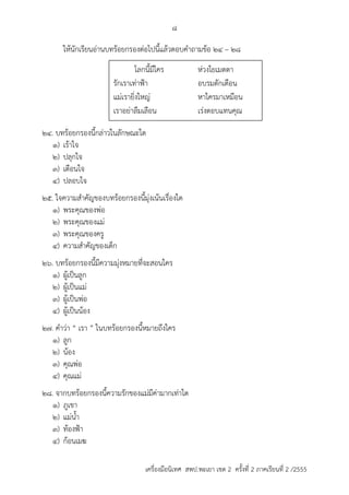 8 
ให้นักเรียนอ่ำนบทร้อยกรองต่อไปนี้แล้วตอบคำถำมข้อ 24 – 28 
โลกนี้มีใคร ห่วงใยเมตตำ 
รักเรำเท่ำฟ้ำ อบรมตักเตือน 
แม่เรำยิ่งใหญ่ หำใครมำเหมือน 
เรำอย่ำลืมเลือน เร่งตอบแทนคุณ 
24. บทร้อยกรองนี้กล่ำวในลักษณะใด 
1) เร้ำใจ 
2) ปลุกใจ 
3) เตือนใจ 
4) ปลอบใจ 
25. ใจควำมสำคัญของบทร้อยกรองนี้มุ่งเน้นเรื่องใด 
1) พระคุณของพ่อ 
2) พระคุณของแม่ 
3) พระคุณของครู 
4) ควำมสำคัญของเด็ก 
26. บทร้อยกรองนี้มีควำมมุ่งหมำยที่จะสอนใคร 
1) ผู้เป็นลูก 
2) ผู้เป็นแม่ 
3) ผู้เป็นพ่อ 
4) ผู้เป็นน้อง 
27. คำว่ำ “ เรำ ” ในบทร้อยกรองนี้หมำยถึงใคร 
1) ลูก 
2) น้อง 
3) คุณพ่อ 
4) คุณแม่ 
28. จำกบทร้อยกรองนี้ควำมรักของแม่มีค่ำมำกเท่ำใด 
1) ภูเขำ 
2) แม่น้ำ 
3) ท้องฟ้ำ 
4) ก้อนเมฆ 
เครื่องมือนิเทศ สพป.พะเยา เขต 2 ครั้งที่ 2 ภาคเรียนที่ 2 /2555 
 