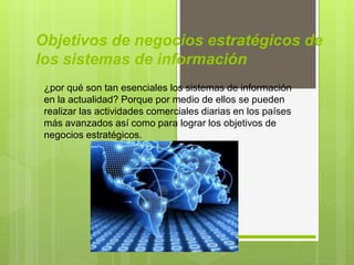Objetivos de negocios estratégicos de
los sistemas de información
¿por qué son tan esenciales los sistemas de información
en la actualidad? Porque por medio de ellos se pueden
realizar las actividades comerciales diarias en los países
más avanzados así como para lograr los objetivos de
negocios estratégicos.
 
