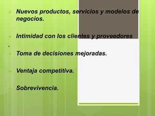  Nuevos productos, servicios y modelos de
negocios.
 Intimidad con los clientes y proveedores
.
 Toma de decisiones mejoradas.
 Ventaja competitiva.
 Sobrevivencia.
 