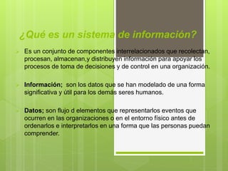 ¿Qué es un sistema de información?
 Es un conjunto de componentes interrelacionados que recolectan,
procesan, almacenan,y distribuyen información para apoyar los
procesos de toma de decisiones y de control en una organización.
 Información; son los datos que se han modelado de una forma
significativa y útil para los demás seres humanos.
 Datos; son flujo d elementos que representarlos eventos que
ocurren en las organizaciones o en el entorno físico antes de
ordenarlos e interpretarlos en una forma que las personas puedan
comprender.
 