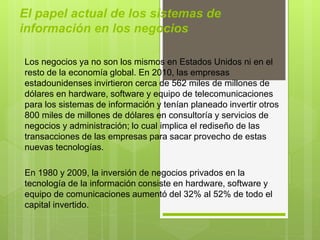 El papel actual de los sistemas de
información en los negocios
Los negocios ya no son los mismos en Estados Unidos ni en el
resto de la economía global. En 2010, las empresas
estadounidenses invirtieron cerca de 562 miles de millones de
dólares en hardware, software y equipo de telecomunicaciones
para los sistemas de información y tenían planeado invertir otros
800 miles de millones de dólares en consultoría y servicios de
negocios y administración; lo cual implica el rediseño de las
transacciones de las empresas para sacar provecho de estas
nuevas tecnologías.
En 1980 y 2009, la inversión de negocios privados en la
tecnología de la información consiste en hardware, software y
equipo de comunicaciones aumentó del 32% al 52% de todo el
capital invertido.
 