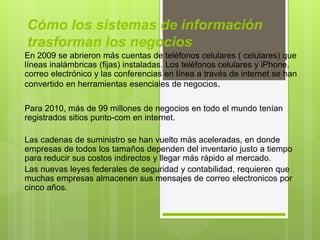 Cómo los sistemas de información
trasforman los negocios
En 2009 se abrieron más cuentas de teléfonos celulares ( celulares) que
líneas inalámbricas (fijas) instaladas. Los teléfonos celulares y iPhone,
correo electrónico y las conferencias en línea a través de internet se han
convertido en herramientas esenciales de negocios.
Para 2010, más de 99 millones de negocios en todo el mundo tenían
registrados sitios punto-com en internet.
Las cadenas de suministro se han vuelto más aceleradas, en donde
empresas de todos los tamaños dependen del inventario justo a tiempo
para reducir sus costos indirectos y llegar más rápido al mercado.
Las nuevas leyes federales de seguridad y contabilidad, requieren que
muchas empresas almacenen sus mensajes de correo electronicos por
cinco años.
 