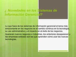 ¿ Novedades en los Sistemas de
Información Gerencial?
Lo que hace de los sistemas de información gerencial el tema más
emocionante en los negocios es el cambio continuo en la tecnología,
su uso administrativo y el impacto en el éxito de los negocios.
Aparecen nuevos negocios e industrias, los anteriores desaparecen y
las empresas exitosas son las que aprenden cómo usar las nuevas
tecnologías.
 