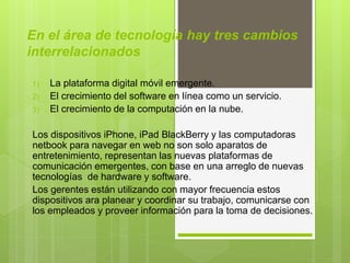 En el área de tecnología hay tres cambios
interrelacionados
1) La plataforma digital móvil emergente.
2) El crecimiento del software en línea como un servicio.
3) El crecimiento de la computación en la nube.
Los dispositivos iPhone, iPad BlackBerry y las computadoras
netbook para navegar en web no son solo aparatos de
entretenimiento, representan las nuevas plataformas de
comunicación emergentes, con base en una arreglo de nuevas
tecnologías de hardware y software.
Los gerentes están utilizando con mayor frecuencia estos
dispositivos ara planear y coordinar su trabajo, comunicarse con
los empleados y proveer información para la toma de decisiones.
 