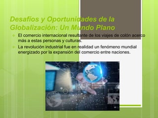 Desafíos y Oportunidades de la
Globalización: Un Mundo Plano
 El comercio internacional resultante de los viajes de colón acerco
más a estas personas y culturas.
 La revolución industrial fue en realidad un fenómeno mundial
energizado por la expansión del comercio entre naciones.
 