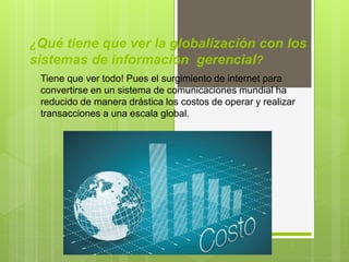 ¿Qué tiene que ver la globalización con los
sistemas de información gerencial?
Tiene que ver todo! Pues el surgimiento de internet para
convertirse en un sistema de comunicaciones mundial ha
reducido de manera drástica los costos de operar y realizar
transacciones a una escala global.
 