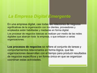 La Empresa Digital Emergente
En una empresa digital, casi todas las relaciones de negocios
significativas de la organización con los clientes, proveedores y
empleados están habilitadas y mediadas en forma digital.
Los procesar de negocios básicas se realizan por medio de las redes
digitales que abarcan toda la empresa, o que enlazan a varias
organizaciones.
Los procesos de negocios se refiere al conjunto de tareas y
comportamientos relacionados en forma lógica, que las
organizaciones desarrollan con el tiempo para producir resultados
de negocios específicos y en forma única en que se organizan
coordinan estas actividades.
 