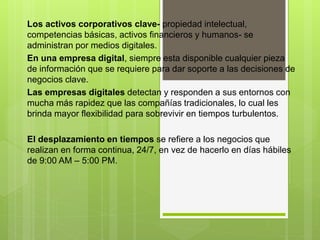 Los activos corporativos clave- propiedad intelectual,
competencias básicas, activos financieros y humanos- se
administran por medios digitales.
En una empresa digital, siempre esta disponible cualquier pieza
de información que se requiere para dar soporte a las decisiones de
negocios clave.
Las empresas digitales detectan y responden a sus entornos con
mucha más rapidez que las compañías tradicionales, lo cual les
brinda mayor flexibilidad para sobrevivir en tiempos turbulentos.
El desplazamiento en tiempos se refiere a los negocios que
realizan en forma continua, 24/7, en vez de hacerlo en días hábiles
de 9:00 AM – 5:00 PM.
 