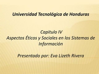 Universidad Tecnológica de Honduras
Capitulo IV
Aspectos Éticos y Sociales en los Sistemas de
Información
Presentado por: Eva Lizeth Rivera
 