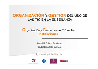 ORGANIZACIÓN Y GESTIÓN DEL USO DE
        LAS TIC EN LA ENSEÑANZA


    Organización y Gestión de las TIC en las
                Instituciones

               Isabel M. Solano Fernández
                Linda Castañeda Quintero


              Universidad de Murcia
 