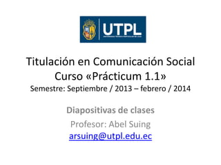 Titulación en Comunicación Social
Curso «Prácticum 1.1»
Semestre: Septiembre / 2013 – febrero / 2014

Diapositivas de clases
Profesor: Abel Suing
arsuing@utpl.edu.ec

 