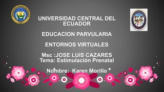 UNIVERSIDAD CENTRAL DEL
ECUADOR
EDUCACION PARVULARIA
ENTORNOS VIRTUALES
Msc :JOSE LUIS CAZARES
Tema: Estimulación Prenatal
Nombre: Karen Morillo
 