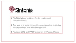  SINTONIA is an Institute of collaboration and
competitiveness.
 Our goal is to boost competitiveness through a clustering
strategy using a shared value approach.
 Founded 2012 by UPAEP University in Puebla, Mexico
 
