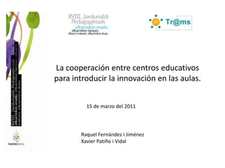 La cooperación entre centros educativos para introducir la innovación en las aulas. 15 de marzo del 2011 Raquel Fernández i Jiménez Xavier Patiño i Vidal 