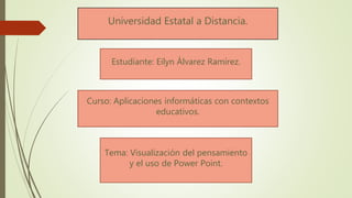 Estudiante: Eilyn Álvarez Ramírez.
Universidad Estatal a Distancia.
Curso: Aplicaciones informáticas con contextos
educativos.
Tema: Visualización del pensamiento
y el uso de Power Point.
 