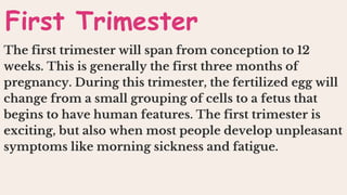 The first trimester will span from conception to 12
weeks. This is generally the first three months of
pregnancy. During this trimester, the fertilized egg will
change from a small grouping of cells to a fetus that
begins to have human features. The first trimester is
exciting, but also when most people develop unpleasant
symptoms like morning sickness and fatigue.
First Trimester
 