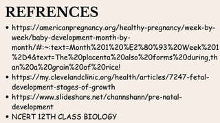 REFRENCES
https://americanpregnancy.org/healthy-pregnancy/week-by-
week/baby-development-month-by-
month/#:~:text=Month%201%20%E2%80%93%20Week%201
%2D4&text=The%20placenta%20also%20forms%20during,th
an%20a%20grain%20of%20rice!
https://my.clevelandclinic.org/health/articles/7247-fetal-
development-stages-of-growth
https://www.slideshare.net/channshann/pre-natal-
development
NCERT 12TH CLASS BIOLOGY
 