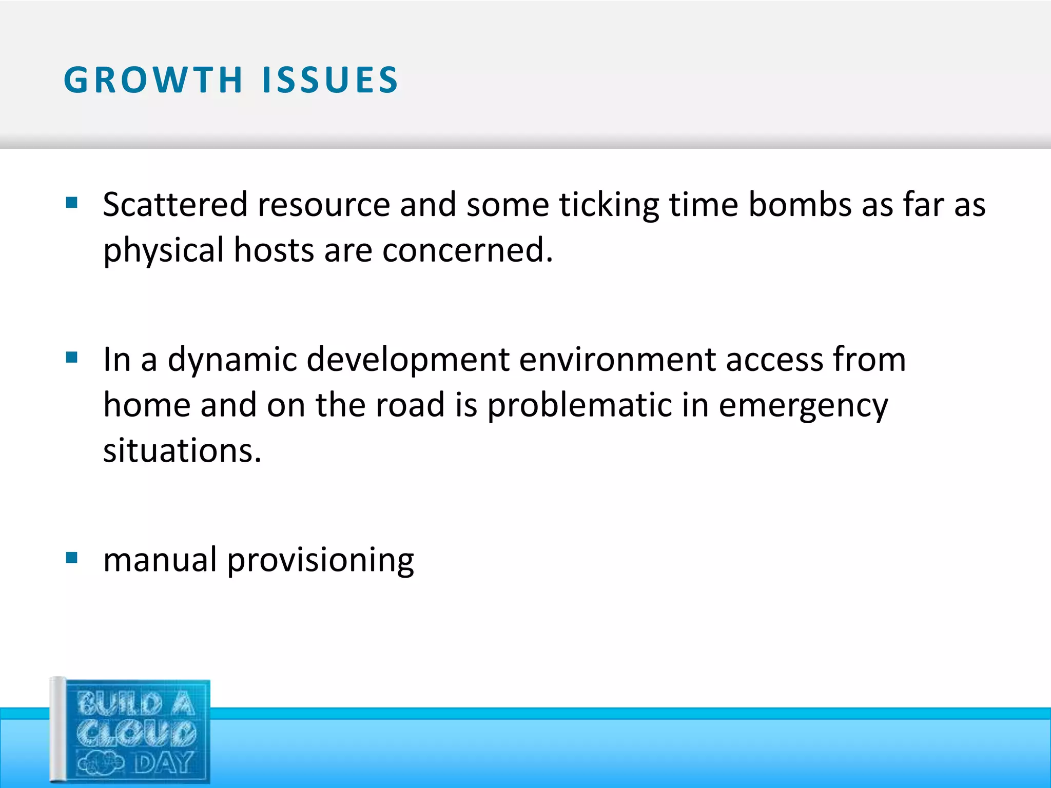 G ROW T H I S S U ES


 Scattered resource and some ticking time bombs as far as
  physical hosts are concerned.

 In a dynamic development environment access from
  home and on the road is problematic in emergency
  situations.

 manual provisioning
 