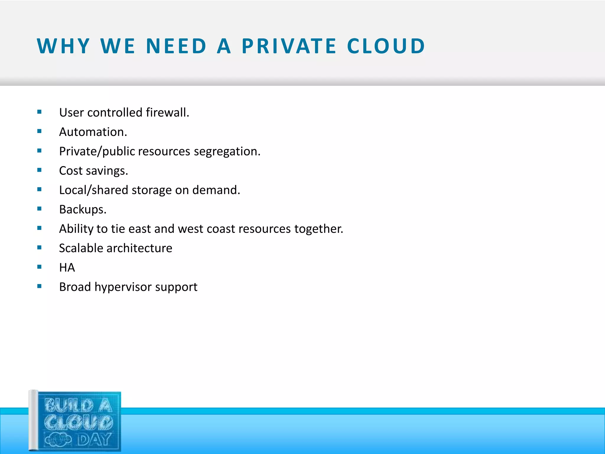 W H Y W E N E E D A P R I VAT E C LO U D

   User controlled firewall.
   Automation.
   Private/public resources segregation.
   Cost savings.
   Local/shared storage on demand.
   Backups.
   Ability to tie east and west coast resources together.
   Scalable architecture
   HA
   Broad hypervisor support
 