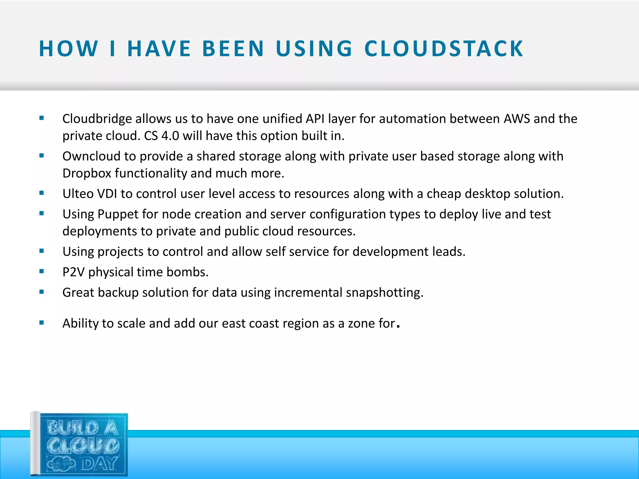 H OW I H AV E B E E N U S I N G C LO U D STAC K

   Cloudbridge allows us to have one unified API layer for automation between AWS and the
    private cloud. CS 4.0 will have this option built in.
   Owncloud to provide a shared storage along with private user based storage along with
    Dropbox functionality and much more.
   Ulteo VDI to control user level access to resources along with a cheap desktop solution.
   Using Puppet for node creation and server configuration types to deploy live and test
    deployments to private and public cloud resources.
   Using projects to control and allow self service for development leads.
   P2V physical time bombs.
   Great backup solution for data using incremental snapshotting.

   Ability to scale and add our east coast region as a zone for   .
 