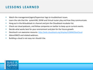 L ES S O N S L EA R N E D

   Watch the management/agent/hypervisor logs to troubleshoot issues.
   Learn the role that the systemVM, SSVM and Virtual router play and how they communicate.
   Hang out in the #cloudstack irc channel and join the Cloudstack incubator list.
   Check out cloud podcasts, and follow companies on twitter to keep up on current events.
   Decide what works best for your environment and plan for the future growth.
   Devcloud is an awesome resource. http://wiki.cloudstack.org/display/COMM/DevCloud
   Attend BACD and related webinars.
   Building a cloud is not easy nor should it be.
 