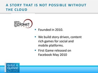 A STO RY T H AT I S N OT P O S S I B L E W I T H O U T
T H E C LO U D




                    Founded in 2010.

                    We build story driven, content
                     rich games for social and
                     mobile platforms.
                    First Game released on
                     Facebook May 2010
 