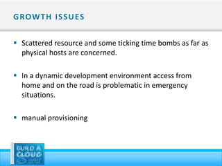 G ROW T H I S S U ES


 Scattered resource and some ticking time bombs as far as
  physical hosts are concerned.

 In a dynamic development environment access from
  home and on the road is problematic in emergency
  situations.

 manual provisioning
 