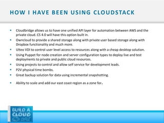 H OW I H AV E B E E N U S I N G C LO U D STAC K

   Cloudbridge allows us to have one unified API layer for automation between AWS and the
    private cloud. CS 4.0 will have this option built in.
   Owncloud to provide a shared storage along with private user based storage along with
    Dropbox functionality and much more.
   Ulteo VDI to control user level access to resources along with a cheap desktop solution.
   Using Puppet for node creation and server configuration types to deploy live and test
    deployments to private and public cloud resources.
   Using projects to control and allow self service for development leads.
   P2V physical time bombs.
   Great backup solution for data using incremental snapshotting.

   Ability to scale and add our east coast region as a zone for   .
 