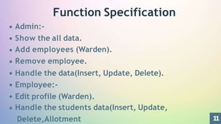 1
1
Function Specification
Admin:-
Show the all data.
Add employees (Warden).
Remove employee.
Handle the data(Insert, Update, Delete).
Employee:-
Edit profile (Warden).
Handle the students data(Insert, Update,
Delete,Allotment
 