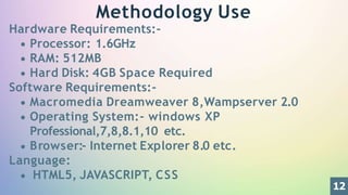 Methodology Use
Hardware Requirements:-
Processor: 1.6GHz
RAM: 512MB
Hard Disk: 4GB Space Required
Software Requirements:-
Macromedia Dreamweaver 8,Wampserver 2.0
Operating System:- windows XP
Professional,7,8,8.1,10 etc.
Browser:- Internet Explorer 8.0 etc.
Language:
HTML5, JAVASCRIPT, CSS
12
 