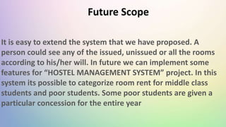 It is easy to extend the system that we have proposed. A
person could see any of the issued, unissued or all the rooms
according to his/her will. In future we can implement some
features for “HOSTEL MANAGEMENT SYSTEM” project. In this
system its possible to categorize room rent for middle class
students and poor students. Some poor students are given a
particular concession for the entire year
Future Scope
 