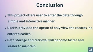 Conclusion
This project offers user to enter the data through
simple and interactive manner.
User is provided the option of only view the records he
entered earlier.
Data storage and retrieval will become faster and
easier to maintain
25
 